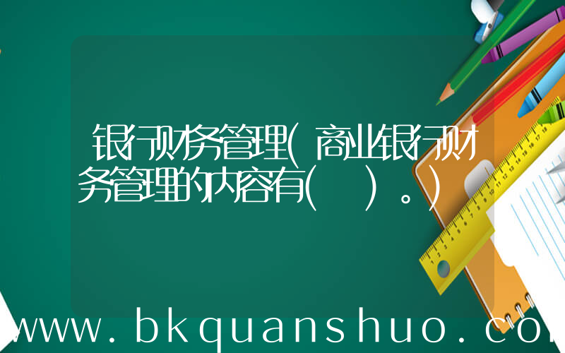 银行财务管理(商业银行财务管理的内容有( )。)